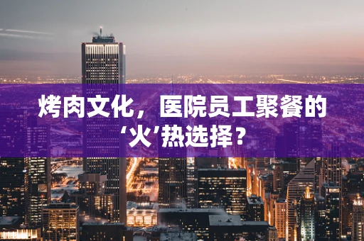 烤肉文化，医院员工聚餐的‘火’热选择？