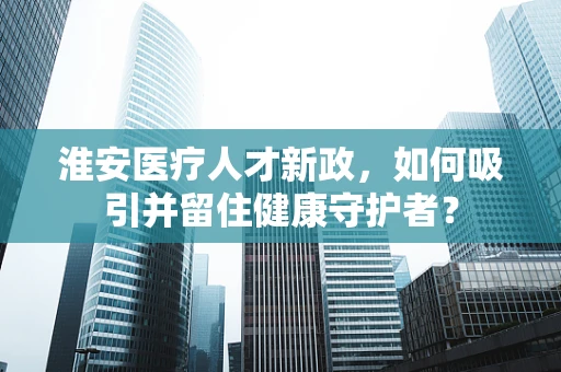淮安医疗人才新政，如何吸引并留住健康守护者？