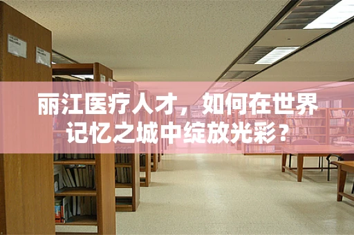 丽江医疗人才，如何在世界记忆之城中绽放光彩？