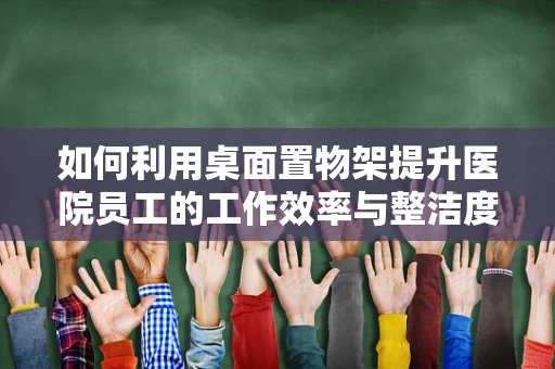 如何利用桌面置物架提升医院员工的工作效率与整洁度？