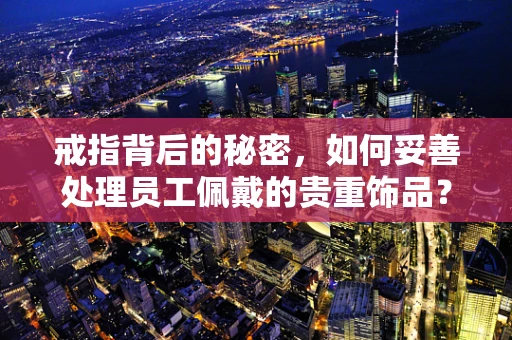 戒指背后的秘密，如何妥善处理员工佩戴的贵重饰品？