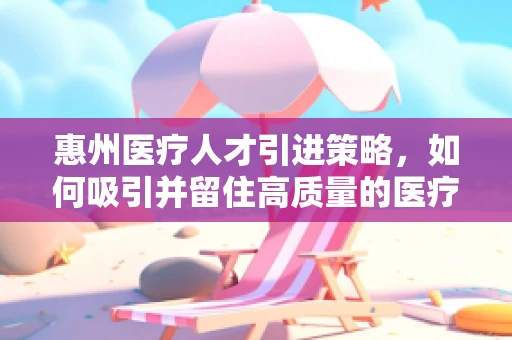 惠州医疗人才引进策略，如何吸引并留住高质量的医疗力量？