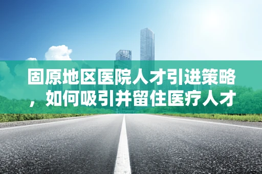 固原地区医院人才引进策略，如何吸引并留住医疗人才？