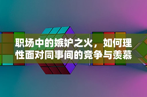 职场中的嫉妒之火，如何理性面对同事间的竞争与羡慕？