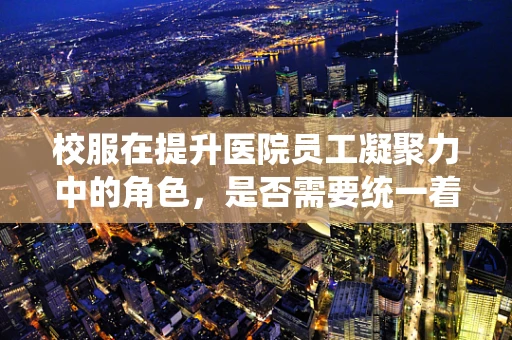 校服在提升医院员工凝聚力中的角色，是否需要统一着装？