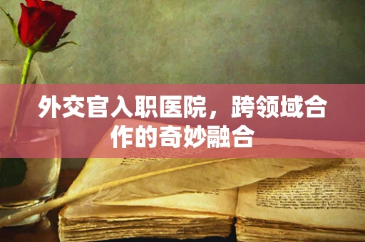 外交官入职医院，跨领域合作的奇妙融合