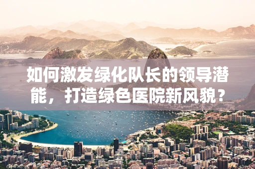 如何激发绿化队长的领导潜能，打造绿色医院新风貌？