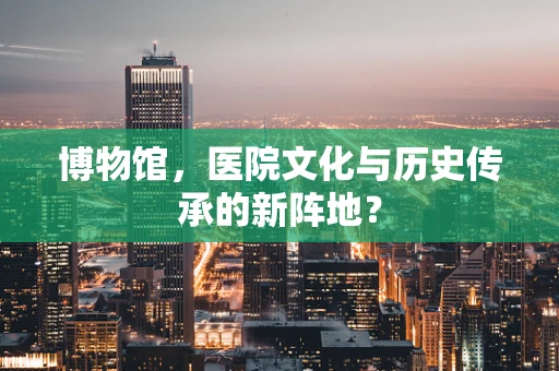 博物馆，医院文化与历史传承的新阵地？