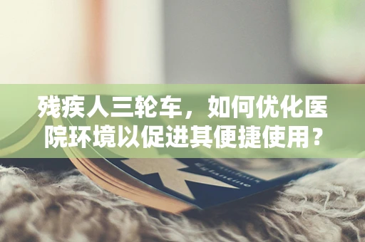 残疾人三轮车，如何优化医院环境以促进其便捷使用？