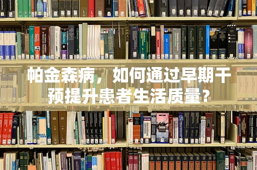 帕金森病，如何通过早期干预提升患者生活质量？
