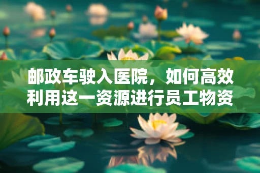 邮政车驶入医院，如何高效利用这一资源进行员工物资配送？