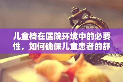 儿童椅在医院环境中的必要性，如何确保儿童患者的舒适与安全？