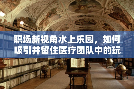 职场新视角水上乐园，如何吸引并留住医疗团队中的玩水达人？