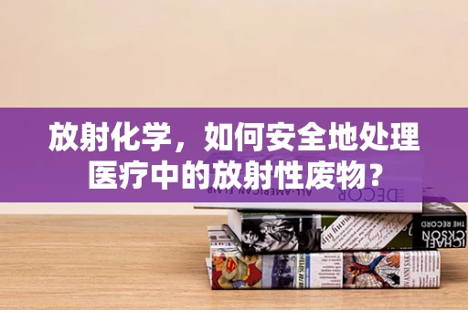 放射化学，如何安全地处理医疗中的放射性废物？