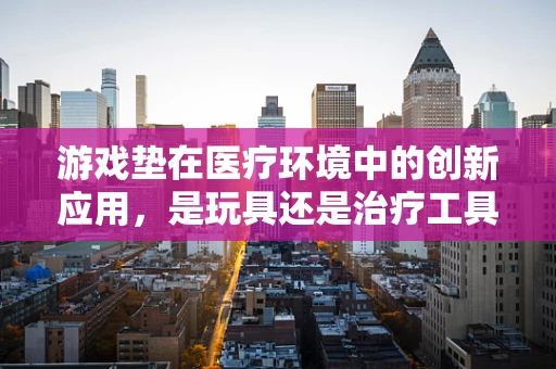 游戏垫在医疗环境中的创新应用，是玩具还是治疗工具？