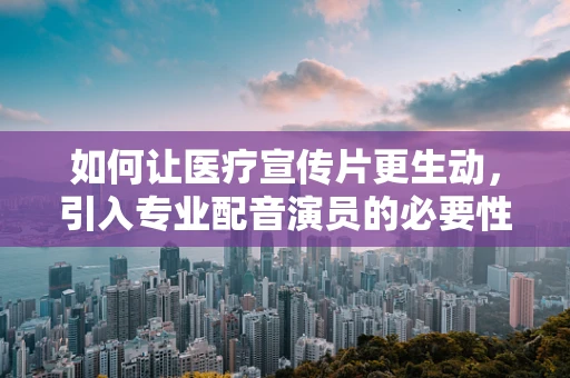 如何让医疗宣传片更生动，引入专业配音演员的必要性