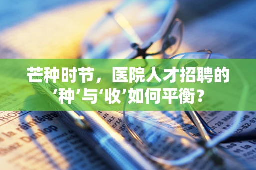 芒种时节，医院人才招聘的‘种’与‘收’如何平衡？