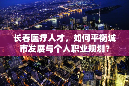 长春医疗人才，如何平衡城市发展与个人职业规划？