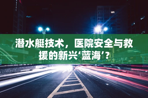 潜水艇技术，医院安全与救援的新兴‘蓝海’？