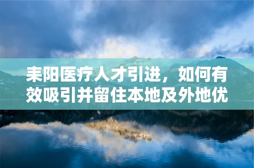 耒阳医疗人才引进，如何有效吸引并留住本地及外地优秀医疗人才？