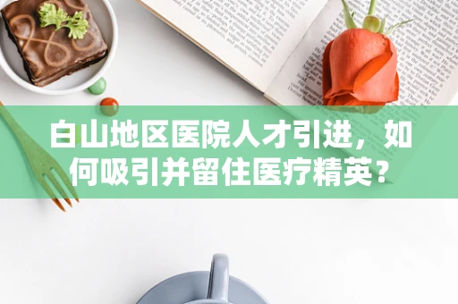 白山地区医院人才引进，如何吸引并留住医疗精英？