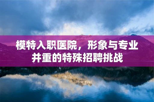 模特入职医院，形象与专业并重的特殊招聘挑战