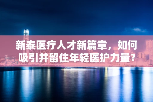 新泰医疗人才新篇章，如何吸引并留住年轻医护力量？