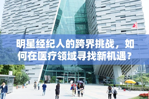 明星经纪人的跨界挑战，如何在医疗领域寻找新机遇？