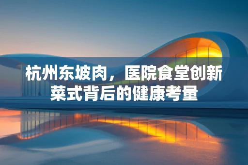 杭州东坡肉，医院食堂创新菜式背后的健康考量
