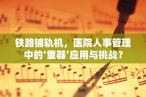 铁路铺轨机，医院人事管理中的‘重器’应用与挑战？