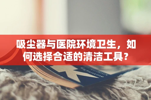 吸尘器与医院环境卫生，如何选择合适的清洁工具？