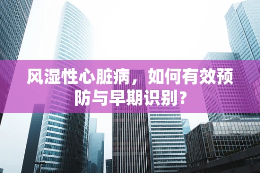 风湿性心脏病，如何有效预防与早期识别？