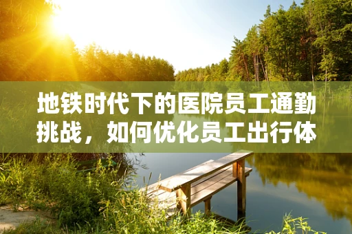 地铁时代下的医院员工通勤挑战，如何优化员工出行体验？