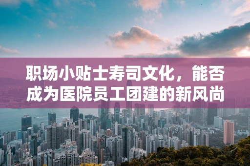 职场小贴士寿司文化，能否成为医院员工团建的新风尚？
