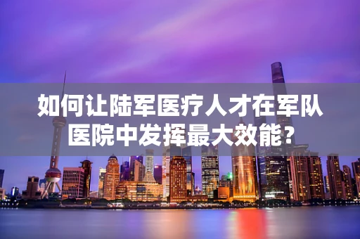 如何让陆军医疗人才在军队医院中发挥最大效能？