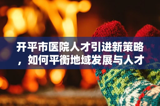 开平市医院人才引进新策略，如何平衡地域发展与人才需求？