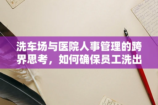 洗车场与医院人事管理的跨界思考，如何确保员工洗出健康与安全？