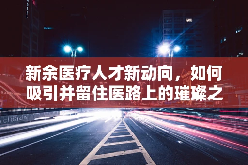 新余医疗人才新动向，如何吸引并留住医路上的璀璨之星？