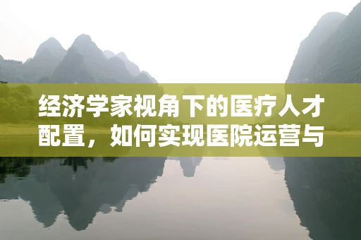 经济学家视角下的医疗人才配置，如何实现医院运营与人才价值的双赢？