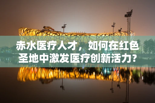 赤水医疗人才，如何在红色圣地中激发医疗创新活力？