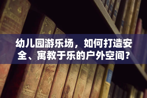 幼儿园游乐场，如何打造安全、寓教于乐的户外空间？