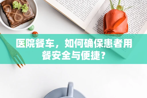 医院餐车，如何确保患者用餐安全与便捷？
