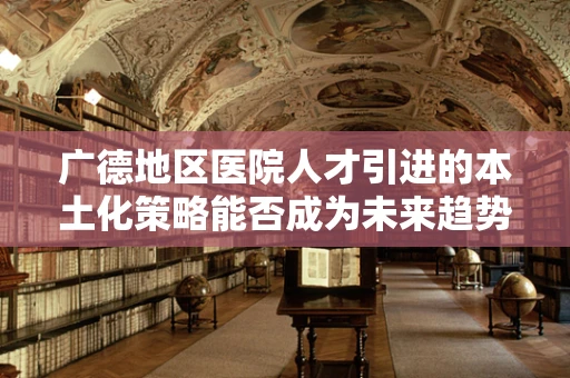 广德地区医院人才引进的本土化策略能否成为未来趋势？