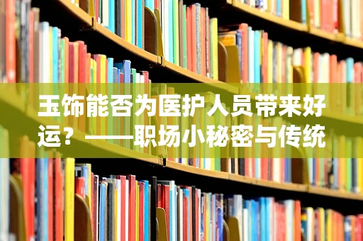 玉饰能否为医护人员带来好运？——职场小秘密与传统文化交织的答案