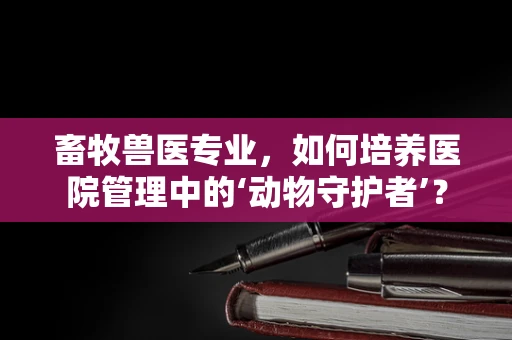 畜牧兽医专业，如何培养医院管理中的‘动物守护者’？