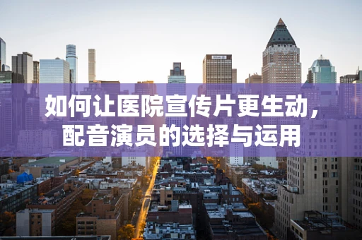 如何让医院宣传片更生动，配音演员的选择与运用