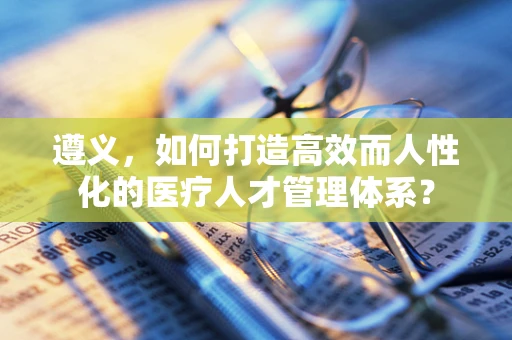 遵义，如何打造高效而人性化的医疗人才管理体系？