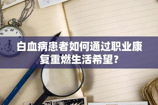 白血病患者如何通过职业康复重燃生活希望？
