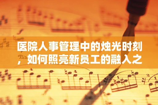 医院人事管理中的烛光时刻，如何照亮新员工的融入之路？
