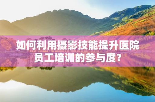如何利用摄影技能提升医院员工培训的参与度？